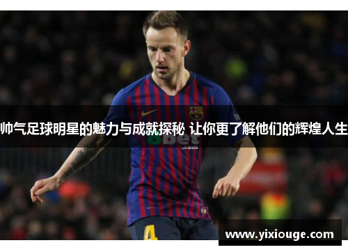帅气足球明星的魅力与成就探秘 让你更了解他们的辉煌人生