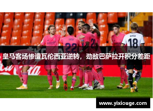 皇马客场惨遭瓦伦西亚逆转，劲敌巴萨拉开积分差距